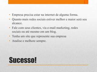 • Empresa precisa estar na internet de alguma forma. 
• Quanto mais redes sociais estiver melhor e maior será seu 
alcance. 
• Fale com seus clientes, via e-mail marketing, redes 
sociais ou até mesmo em um blog. 
• Tenha um site que represente sua empresa 
• Analise e melhore sempre. 
Sucesso! 
 