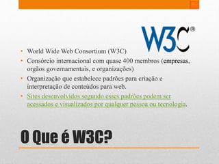 • World Wide Web Consortium (W3C) 
• Consórcio internacional com quase 400 membros (empresas, 
orgãos governamentais, e organizações) 
• Organização que estabelece padrões para criação e 
interpretação de conteúdos para web. 
• Sites desenvolvidos segundo esses padrões podem ser 
acessados e visualizados por qualquer pessoa ou tecnologia. 
O Que é W3C? 
 
