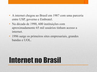 • A internet chegou ao Brasil em 1987 com uma parceria 
entre USP, governo e Embratel. 
• Na década de 1990, 600 instituições com 
aproximadamente 65 mil usuários tinham acesso a 
internet. 
• 1996 surge os primeiros sites empresariais, grandes 
bandas e UOL. 
Internet no Brasil 
 