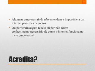 • Algumas empresas ainda não entendem a importância da 
internet para seus negócios. 
• Ou por terem algum receio ou por não terem 
conhecimento necessário de como a internet funciona no 
meio empresarial. 
Acredita? 
 