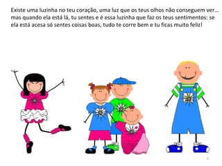 Existe uma luzinha no teu coração, uma luz que os teus olhos não conseguem ver…
mas quando ela está lá, tu sentes e é essa luzinha que faz os teus sentimentos: se
ela está acesa só sentes coisas boas, tudo te corre bem e tu ficas muito feliz!
2
 