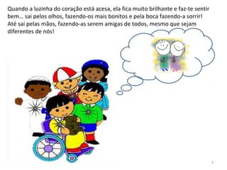 Quando a luzinha do coração está acesa, ela fica muito brilhante e faz-te sentir
bem… sai pelos olhos, fazendo-os mais bonitos e pela boca fazendo-a sorrir!
Até sai pelas mãos, fazendo-as serem amigas de todos, mesmo que sejam
diferentes de nós!
3
 