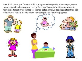 Pois é, há coisas que fazem a luzinha apagar-se de repente, por exemplo, o que
sentes quando não consegues ter ou fazer aquilo que te apetece. Às vezes, és
teimoso e fazes birras: zangas-te, choras, bates, gritas, dizes disparates! Mas isso
não adianta nada e assim a luzinha do coração fica sempre apagada!
5
 