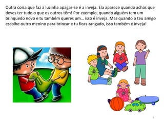 Outra coisa que faz a luzinha apagar-se é a inveja. Ela aparece quando achas que
deves ter tudo o que os outros têm! Por exemplo, quando alguém tem um
brinquedo novo e tu também queres um… isso é inveja. Mas quando o teu amigo
escolhe outro menino para brincar e tu ficas zangado, isso também é inveja!
6
 