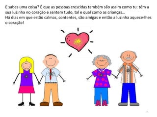 E sabes uma coisa? É que as pessoas crescidas também são assim como tu: têm a
sua luzinha no coração e sentem tudo, tal e qual como as crianças…
Há dias em que estão calmas, contentes, são amigas e então a luzinha aquece-lhes
o coração!
7
 