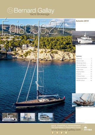 SALE, CHARTER & MANAGEMENT
Also specialises in Transoceanic charter
www.bernard-gallay.com
Yacht Brokerage
RACING
CHARTER
BROKERAGE
Kriss, p. 4
Atlantic, p. 7
Summary
w	Editorial. . . . . . . . . . . . . . . . . . . . . . . . . 2
w	Recent Sales. . . . . . . . . . . . . . . . . . . 3
w	Brokerage News . . . . . . . . . . . . . 4
w	Ice Yachts Agent . . . . . . . . . . . 12
w	New Construction. . . . . . . . . 13
w	Sales Index. . . . . . . . . . . . . . . . . . . 14
w	Racing Index . . . . . . . . . . . . . . . . 18
w	Charter. . . . . . . . . . . . . . . . . . . . . . . . 19
w	Charter Index . . . . . . . . . . . . . . . 30
w	Upcoming Events. . . . . . . . . . 35
w	BGYB Contact. . . . . . . . . . . . . . . 36
Autumn 2019
Épisode24
Blue Diamond, p. 9
Exhibitedatthe
CannesYachtingFestival2019
 