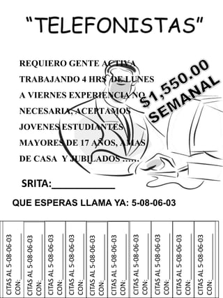CITASAL5-08-06-03
CON:______________
REQUIERO GENTE ACTIVA
TRABAJANDO 4 HRS DE LUNES
A VIERNES EXPERIENCIA NO
NECESARIA, ACEPTAMOS
JOVENES ESTUDIANTES
MAYORES DE 17 AÑOS, AMAS
DE CASA Y JUBILADOS ……
QUE ESPERAS LLAMA YA: 5-08-06-03
SRITA:___________
CITASAL5-08-06-03
CON:______________
CITASAL5-08-06-03
CON:______________
CITASAL5-08-06-03
CON:______________
CITASAL5-08-06-03
CON:______________
CITASAL5-08-06-03
CON:______________
CITASAL5-08-06-03
CON:______________
CITASAL5-08-06-03
CON:______________
CITASAL5-08-06-03
CON:______________
CITASAL5-08-06-03
CON:______________
 