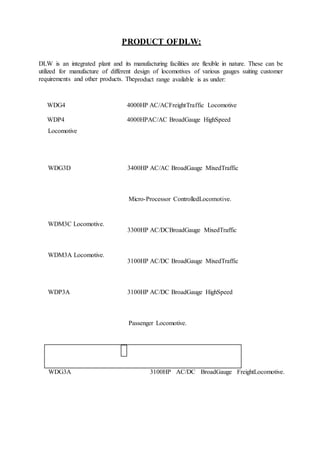 PRODUCT OFDLW:
DLW is an integrated plant and its manufacturing facilities are flexible in nature. These can be
utilized for manufacture of different design of locomotives of various gauges suiting customer
requirements and other products. Theproduct range available is as under:
WDG4
WDP4
4000HP AC/ACFreightTraffic Locomotive
4000HPAC/AC BroadGauge HighSpeed
Locomotive
WDG3D 3400HP AC/AC BroadGauge MixedTraffic
Micro-Processor ControlledLocomotive.
WDM3C Locomotive.
3300HP AC/DCBroadGauge MixedTraffic
WDM3A Locomotive.
3100HP AC/DC BroadGauge MixedTraffic
WDP3A 3100HP AC/DC BroadGauge HighSpeed
Passenger Locomotive.
WDG3A 3100HP AC/DC BroadGauge FreightLocomotive.
 