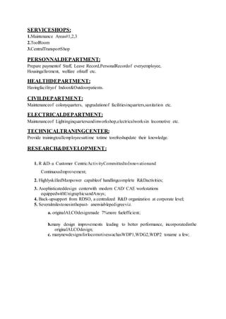 SERVICESHOPS:
1.Maintenance Areas#1,2,3
2.ToolRoom
3.CentralTransportShop
PERSONNALDEPARTMENT:
Prepare paymentof Staff, Leave Record,PersonalRecordof everyemployee,
Housingallotment, welfare ofstaff etc.
HEALTHDEPARTMENT:
Havingfacilityof Indoor&Outdoorpatients.
CIVILDEPARTMENT:
Maintenanceof colonyquarters, upgradationof facilitiesinquarters,sanitation etc.
ELECTRICALDEPARTMENT:
Maintenanceof Lightinginquartersandinworkshop,electricalworksin locomotive etc.
TECHNICALTRANINGCENTER:
Provide trainingtoallemployeesattime totime torefreshupdate their knowledge.
RESEARCH&DEVELOPMENT:
1. R &D–a Customer CentricActivityCommittedtoInnovationand
ContinuousImprovement;
2. HighlyskilledManpower capableof handlingcomplete R&Dactivities;
3. Asophisticateddesign centerwith modern CAD/ CAE workstations
equippedwithUnigraphicsandAnsys;
4. Back-upsupport from RDSO, a centralized R&D organization at corporate level;
5. Severalmilestonesinthepast- anenviablepedigreeviz.
a. originalALCOdesignmade 7%more fuelefficient;
b.many design improvements leading to better performance, incorporatedinthe
originalALCOdesign;
c. manynewdesignsforlocomotivessuchasWDP1,WDG2,WDP2 toname a few;
 