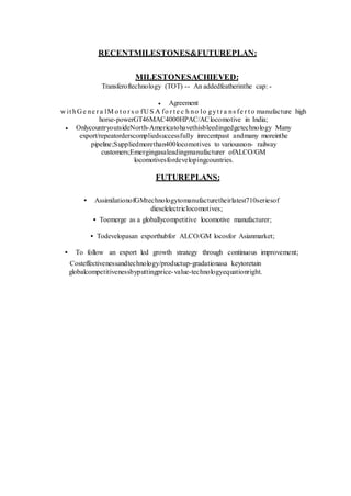 RECENTMILESTONES&FUTUREPLAN:
MILESTONESACHIEVED:
Transferoftechnology (TOT) -- An addedfeatherinthe cap: -
 Agreement
w it hG e ne r a lM o t o r s o fU S A fo r t e c h no lo gyt r a ns fe r t o manufacture high
horse-powerGT46MAC4000HPAC/AClocomotive in India;
 OnlycountryoutsideNorth-Americatohavethisbleedingedgetechnology Many
export/repeatorderscompliedsuccessfully inrecentpast andmany moreinthe
pipeline;Suppliedmorethan400locomotives to variousnon- railway
customers;Emergingasaleadingmanufacturer ofALCO/GM
locomotivesfordevelopingcountries.
FUTUREPLANS:
• AssimilationofGMtechnologytomanufacturetheirlatest710seriesof
dieselelectriclocomotives;
• Toemerge as a globallycompetitive locomotive manufacturer;
• Todevelopasan exporthubfor ALCO/GM locosfor Asianmarket;
• To follow an export led growth strategy through continuous improvement;
Costeffectivenessandtechnology/productup-gradationasa keytoretain
globalcompetitivenessbyputtingprice-value-technologyequationright.
 