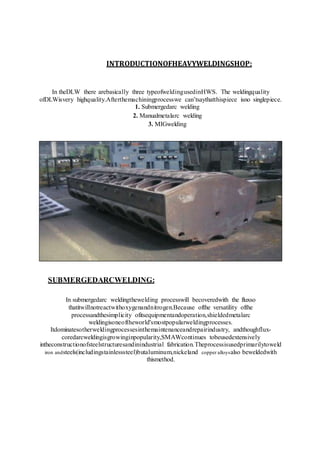 INTRODUCTIONOFHEAVYWELDINGSHOP:
In theDLW there arebasically three typeofweldingusedinHWS. The weldingquality
ofDLWisvery highquality.Afterthemachiningprocesswe can’tsaythatthispiece isno singlepiece.
1. Submergedarc welding
2. Manualmetalarc welding
3. MIGwelding
SUBMERGEDARCWELDING:
In submergedarc weldingthewelding processwill becoveredwith the fluxso
thatitwillnotreactwithoxygenandnitrogen.Because ofthe versatility ofthe
processandthesimplicity ofitsequipmentandoperation,shieldedmetalarc
weldingisoneoftheworld'smostpopularweldingprocesses.
Itdominatesotherweldingprocessesinthemaintenanceandrepairindustry, andthoughflux-
coredarcweldingisgrowinginpopularity,SMAWcontinues tobeusedextensively
intheconstructionofsteelstructuresandinindustrial fabrication.Theprocessisusedprimarilytoweld
iron andsteels(includingstainlesssteel)butaluminum,nickeland copper alloysalso beweldedwith
thismethod.
 