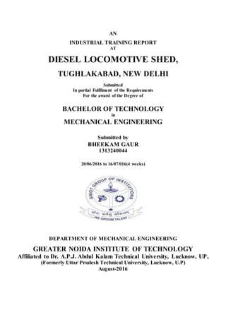 AN
INDUSTRIAL TRAINING REPORT
AT
DIESEL LOCOMOTIVE SHED,
TUGHLAKABAD, NEW DELHI
Submitted
In partial Fulfilment of the Requirements
For the award of the Degree of
BACHELOR OF TECHNOLOGY
in
MECHANICAL ENGINEERING
Submitted by
BHEEKAM GAUR
1313240044
20/06/2016 to 16/07/016(4 weeks)
DEPARTMENT OF MECHANICAL ENGINEERING
GREATER NOIDA INSTITUTE OF TECHNOLOGY
Affiliated to Dr. A.P.J. Abdul Kalam Technical University, Lucknow, UP,
(Formerly Uttar Pradesh Technical University, Lucknow, U.P)
August-2016
 