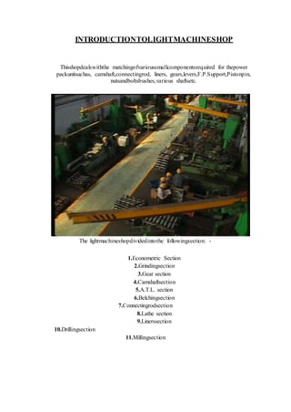 INTRODUCTIONTOLIGHTMACHINESHOP
Thisshopdealswiththe matchingofvarioussmallcomponentsrequired for thepower
packunitsuchas, camshaft,connectingrod, liners, gears,levers,F.P.Support,Pistonpin,
nutsandboltsbushes,various shaftsetc.
The lightmachineshopdividedintothe followingsection: -
1.Econometric Section
2.Grindingsection
3.Gear section
4.Camshaftsection
5.A.T.L. section
6.Belchingsection
7.Connectingrodsection
8.Lathe section
9.Linerssection
10.Drillingsection
11.Millingsection
 