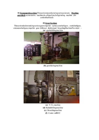 01.Econometricsection:Thissectionmanufacturingvarioussizesetc. Machine
provided:-econometric machine,do-allmachine,beltgrinding machine (for
controlshaftfeed)
02.Gear-Section:
Thissectiondealstomakingvariousgearsimpeller suchas:camshaftgear, crankshaftgear,
extensionshaftgear,impeller gear (follower &drive)and broachingMachineProvided: -
(a) gearhobblingmachine
(b) gearshavingmachine
(c) V.T.L.machine
(d) Radialdrillingmachine
(e) Broachingmachine
(f) Centre millM/C
 