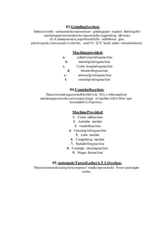03.GrindingSection:
Inthissectionthe varioussmallcomponentsare grindingasper required finishingafter
machiningoperationandeachcomponentshavinggrinding allowance
(G.A.)mainpistonpin,impellerandfuller andfollower gear,
pinvalveguide,variousstuds.Camroller, seat(V/C Q‘X’ head) spider variousbushesetc.
Machineprovided:
a. cylindricalgrindingmachine
b. internalgrindingmachine
c. Centre lessgrindingmachine
d. threadrollingmachine
e. universalgrindingmachine
f. externalgrindingmachine
04.Camshaftsection:
Thissectionmakingcamshaft(bothB.G.& M.G.) withcompleted
machiningoperationbyvariousspecialtype of machine.InB.G.08no’sper
locoandinM.G.03perloco.
MachineProvided:
1. Centre millmachine
2. Autolathe machine
3. Gundrillmachine
4. Externalgrindingmachine
5. Lathe machine
6. Camgrinding machine
7. Radialdrillingmachine
8. Camangle checkingmachine
9. Magna fluxmachine
05.AutomaticTurretLathe(A.T.L)Section:
Thissectionmanufacturingvarioustypesof smallcomponentsfor Power packengine
suchas:
 