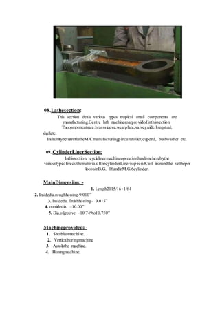08.Lathesection:
This section deals various types tropical small components are
manufacturing.Centre lath machinesoarprovidedinthissection.
Thecomponentsare:brasssleeve,wearplate,valveguide,longstud,
shaftetc.
IndrumtypeturretlatheM/Cmanufacturingpincamroller,cupend, bushwasher etc.
09. CylinderLinerSection:
Inthissection. cyclelinermachineoperationhasdoneherebythe
varioustypeofm/cs.thematerialofthecylinderLinerisspecialCast ironandthe settheper
locoisinB.G. 16andinM.G.6cylinder.
MainDimension: -
1. Length2115/16+1/64
2. Insidedia.roughhoning-9.010”
3. Insidedia.finishhoning– 9.015”
4. outsidedia. –10.00”
5. Dia.ofgroove –10.749to10.750”
Machineprovided: -
1. Shotblastmachine.
2. Verticalboringmachine
3. Autolathe machine.
4. Honingmachine.
 