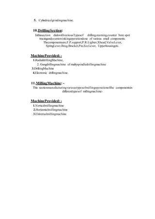 5. Cylindricalgrindingmachine.
10.DrillingSection:
Inthissection dialswithvariousTypesof drilling,reaming,counter bore spot
tracingandcountersinkingoperationdone of various small components.
Thecomponentsare,F.P.support,P.R.Lighter,Xhead,ValveLever,
SpringLever,Brag,Bracket,Pin,EccLever, Upperhousingetc.
MachineProvided: -
1.RadialdrillingMachine,
2. Gangdrillingmachine of multyspindledrillingmachine
3.DrillingMachine
4.Electronic drillingmachine.
11.MillingMachine: -
This sectionmanufacturingvarioustypesofmillingoperationofthe componentsin
differenttypesof millingmachine-
MachineProvided: -
1.Verticalmillingmachine
2.Horizontalmillingmachine
3.Universalmillingmachine.
 