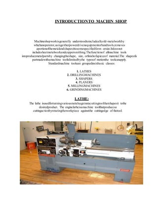 INTRODUCTIONTO MACHIN SHOP
Machineshopworkisgenerally understoodtoincludeallcold-metalworkby
whichanoperator,usingeitherpowerdrivenequipmentorhandtools,removes
aportionofthemetalandshapesittosomespecifiedform orsize.Itdoesnot
includesheetmetalworkandcoppersmithing.Thefunctionof allmachine tools
istoproducemetalpartsby changingtheshape, size, orfinishofapieceof material.The shapeofa
partmadewithamachine toolislimitedbythe typesof motionthe toolcanapply.
Standardmachine toolsare groupedinsixbasic classes:
1. LATHES
2. DRILLINGMACHINES
3. SHAPERS
4. PLANERS
5. MILLINGMACHINES
6. GRINDINGMACHINES
LATHE:
The lathe isusedforturningvariousmetalsagainstacuttingtoolthatshapesit tothe
desiredproduct. The enginelatheisamachine toolthatproducesa
cuttingactionbyrotatingtheworkpiece againstthe cuttingedge of thetool.
 