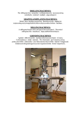 DRILLINGMACHINES:
The drillingmachine isamachine toolthatproducesthe necessarycutting
actionbythe rotationof amultiple edgecuttingtool.
SHAPINGANDPLANINGMACHINES:
Bothof these machinescanmachine flatsurfaceswitha singlepoint
reciprocating,motionisappliedtoboththeworkpieceandtoolinthese machines.
MILLINGMACHINES:
A millingmachineprovidescuttingactiontoarotatingtool. Thevertical
millingmachine isusedtocut, shape,andfinishmetalobjects.
GRINDINGMACHINES
Agrinder differsfromother machinesinthatitusesatoolmade of emery,
Carborundum,or similar materials. The wheel,made upof manytinycutting
points,cutswiththe entiresurface area thatcomesincontactwiththe material beingground.
Grinderscutwithagrindingaction,removingmaterialinthe formof tinyparticles.
 