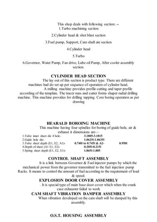 This shop deals with following section: --
1.Turbo machining section
2.Cylinder head & shot blast section
3.Fuel pump, Support, Cam shaft ate section
4.Cylinder head
5.Turbo
6.Governor, Water Pump, Fan drive, Lube oil Pump, After cooler assembly
section.
CYLINDER HEAD SECTION
The lay out of this section is product type. There are different
machines had do set up per sequence of operation of cylinder head.
A milling machine provides profile cutting and taper profile
according of the template. The tracer runs and cutter forms shaper radial drilling
machine. This machine provides for drilling tapping. Core boring operation as per
drawing
HEARALD BOROING MACHINE
This machine having four spindles for boring of guide hole, air &
exhaust it dimensions are—
1.Valve inner sheet die 4 hole- 3.1805-3.1815
2.Guide hole die- 1.0625‖-1.0635‖
3.Valve sheet depth (E1, E2, A1)- 0.740‖ to 0.745‖ & A2- 0.950‖
4.Depth of sheet (A1 E1, E2)- 0.205‖-0.215‖
5.Spring sheet depth (E1, E2, E1)- 1.865‖-1.885
CONTROL SHAFT ASSEMBLY
It is a link between Governor & Fuel injector pumps by which the
mechanical power from the governor transmitted to the fuel injection pump
Racks. It means to control the amount of fuel according to the requirement of load
& speed.
EXPLOSION DOOR COVER ASSEMBLY
. It is special type of main base door cover which when the crank
case exhauster failed to work
CAM SHAFT VIBRATION DAMPER ASSEMBLY
When vibration developed on the cam shaft will be damped by this
assembly.
O.S.T. HOUSING ASSEMBLY
 