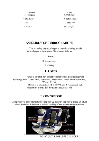 2. Inducer 8. Key
3. Nose piece 9. Oil Slinger
4. Stud Rotor 10. Turbine Disc
5. Nut 11. Turbo Shaft
6. Washer 12. Lock plate
ASSEMBLY OF TURBOCHARGER
The assembly of turbocharger is done by dividing whole
turbocharger in three parts. These are as follows
1. Rotor
2. Compressor
3. Casing
1. ROTOR
Rotor is the inlet part of turbocharger which is comprises with
following parts. Turbo Disc, Rotor stud, Turbo shaft, thrust collar, Nose disc,
Washer & Nut.
Rotor is rotating at speed of 18000 rpm & working at high
temperature due to that the rotor is made of steel.
2. COMPRESSOR
Compressor is the combination of impeller & inducer. Impeller is made up of Al-
alloy. Impeller & inducer is use for sucking of fresh air from environment
.
FIG NO (5) TURBOSUPER CHRAGER
 