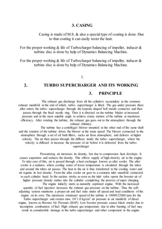 3. CASING
Casing is made of M.S. & also a special type of coating is done. Due
to that coating it can easily resist the heat.
For the proper working & life of Turbocharger balancing of impeller, inducer &
turbine disc is done by help of Dynamics Balancing Machine.
For the proper working & life of Turbocharger balancing of impeller, inducer &
turbine disc is done by help of Dynamics Balancing Machine.
1.
2. TURBO SUPERCHARGER AND ITS WORKING
3. PRINCIPLE
The exhaust gas discharge from all the cylinders accumulate in the common
exhaust manifold at the end of which, turbo- supercharger is fitted. The gas under pressure there
after enters the turbo- supercharger through the torpedo shaped bell mouth connector and then
passes through the fixed nozzle ring. Then it is directed on the turbine blades at increased
pressure and at the most suitable angle to achieve rotary motion of the turbine at maximum
efficiency. After rotating the turbine, the exhaust gas goes out to the atmosphere through the
exhaust chimney.
The turbine has a centrifugal blower mounted at the other end of the same shaft
and the rotation of the turbine drives the blower at the same speed. The blower connected to the
atmosphere through a set of oil bath filters, sucks air from atmosphere, and delivers at higher
velocity. The air then passes through the diffuser inside the turbo- supercharger, where the
velocity is diffused to increase the pressure of air before it is delivered from the turbo-
supercharger
Pressurizing air increases its density, but due to compression heat develops. It
causes expansion and reduces the density. This effects supply of high-density air to the engine.
To take care of this, air is passed through a heat exchanger known as after cooler. The after
cooler is a radiator, where cooling water of lower temperature is circulated through the tubes
and around the tubes air passes. The heat in the air is thus transferred to the cooling water and
air regains its lost density. From the after cooler air goes to a common inlet manifold connected
to each cylinder head. In the suction stroke as soon as the inlet valve opens the booster air of
higher pressure density rushes into the cylinder completing the process of super charging.
The engine initially starts as naturally aspirated engine. With the increased
quantity of fuel injection increases the exhaust gas pressure on the turbine. Thus the self-
adjusting system maintains a proper air and fuel ratio under all speed and load conditions of the
engine on its own. The maximum rotational speed of the turbine is 18000/22000 rpm for the
Turbo supercharger and creates max. Of 1.8 kg/cm2 air pressure in air manifold of diesel
engine, known as Booster Air Pressure (BAP). Low booster pressure causes black smoke due to
incomplete combustion of fuel. High exhaust gas temperature due to after burning of fuel may
result in considerable damage to the turbo supercharger and other component in the engine.
 