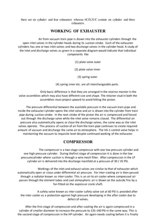there are six cylinder and four exhausters whereas 6CD,3UC contain six cylinder and three
exhausters.
WORKING OF EXHAUSTER
Air from vacuum train pipe is drawn into the exhauster cylinders through the
open inlet valves in the cylinder heads during its suction stroke. Each of the exhauster
cylinders has one or two inlet valves and two discharge valves in the cylinder head. A study of
the inlet and discharge valves as given in a separate diagram would indicate that individual
components like
(1) plate valve outer
(2) plate valve inner
(3) spring outer
(4) spring inner etc. are all interchangeable parts.
Only basic difference is that they are arranged in the reverse manner in the
valve assemblies which may also have different size and shape. The retainer stud in both the
assemblies must project upward to avoid hitting the piston.
The pressure differential between the available pressure in the vacuum train pipe and
inside the exhauster cylinder opens the inlet valve and air is drawn into the cylinder from train
pipe during suction stroke. In the next stroke of the piston the air is compressed and forced
out through the discharge valve while the inlet valve remains closed. The differential air
pressure also automatically opens or close the discharge valves, the same way as the inlet
valves operate. This process of suction of air from the train pipe continues to create required
amount of vacuum and discharge the same air to atmosphere. The VA-1 control valve helps in
maintaining the vacuum to requisite level despite continued working of the exhauster.
COMPRESSOR
The compressor is a two stage compressor with one low pressure cylinder and
one high pressure cylinder. During thefirst stage of compression it is done in the low
pressurecylinder where suction is through a wire mesh filter. After compression in the LP
cylinder air is delivered into the discharge manifold at a pressure of 30 / 35 PSI.
Workings of the inlet and exhaust valves are similar to that of exhauster which
automatically open or close under differential air pressure. For inter-cooling air is then passed
through a radiator known as inter-cooler. This is an air to air cooler where compressed air
passes through the element tubes and cool atmospheric air is blown on the outside fins by a
fan fitted on the expressor crank shaft.
A safety valve known as inter cooler safety valve set at 60 PSI is provided after
the inter cooler as a protection against high pressure developing in the after cooler due to
defect of valves.
After the first stage of compression and after-cooling the air is again compressed in a
cylinder of smaller diameter to increase the pressure to 135-140 PSI in the same way. This is
the second stage of compression in the HP cylinder. Air again needs cooling before it is finally
 