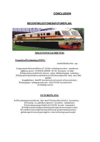 CONCLUSION
RECENTMILESTONES&FUTUREPLAN:
MILESTONESACHIEVED:
TransferofTechnology(TOT):
Anaddedfeatherinthe cap:-
1.AgreementwithGeneralMotorsof USAfor technologytransferto manufacture
highhorse-power GT46MAC4000HP AC/AC locomotive in India;
2.OnlycountryoutsideNorth-America tohave thisbleedingedge technology;
3.Manyexport/repeatorderscompliedsuccessfullyinrecentpastand many more inthe
pipeline;
4.suppliedmore than400 locomotivestovariousnon-railwaycustomers;
5.Emergingasa leadingmanufacturer ofALCO/GM locomotivesfor
developingcountries.
FUTUREPLANS:
1.GM technologytomanufacture their latest710seriesofdieselelectric locomotives;
2.Toemerge as a globallycompetitive locomotive manufacturer;
3.TodevelopasanexporthubforALCO/GM locosfor Asianmarket;
4.Tofollowanexportledgrowthstrategythroughcontinuousimprovement
5.Costeffectivenessandtechnology/productup-gradationasakeytoretain
globalcompetitivenessbyputtingprice-value-technologyequationright.
 
