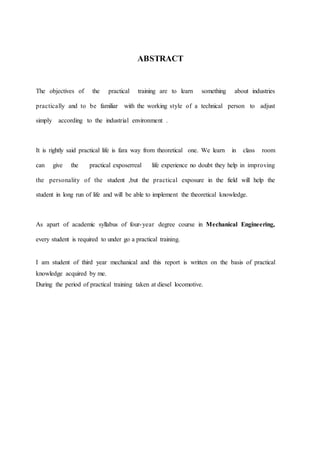 ABSTRACT
The objectives of the practical training are to learn something about industries
practically and to be familiar with the working style of a technical person to adjust
simply according to the industrial environment .
It is rightly said practical life is fara way from theoretical one. We learn in class room
can give the practical exposerreal life experience no doubt they help in improving
the personality of the student ,but the practical exposure in the field will help the
student in long run of life and will be able to implement the theoretical knowledge.
As apart of academic syllabus of four-year degree course in Mechanical Engineering,
every student is required to under go a practical training.
I am student of third year mechanical and this report is written on the basis of practical
knowledge acquired by me.
During the period of practical training taken at diesel locomotive.
 