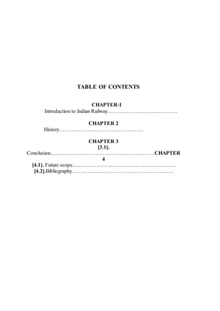 TABLE OF CONTENTS
CHAPTER-1
Introduction to Indian Railway………………………………….
CHAPTER 2
History…………………………………………
CHAPTER 3
[3.1].
Conclusion..………………………………………………….CHAPTER
4
[4.1]. Future scope…..………………...…………………………….
[4.2].Bibliography….………………………………………………
 