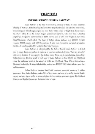 CHAPTER 1
INTRODUCTIONOFINDIAN RAILWAY
Indian Railways is the state-owned railway company of India. It comes under the
Ministry of Railways. Indian Railways has one of the largest and busiest rail networks in the world,
transporting over 18 million passengers and more than 2 million tones’ of freight daily. Its revenue is
Rs.107.66 billion. It is the world's largest commercial employer, with more than 1.4 million
employees. It operates rail transport on 6,909 stations over a total route length of more than
63,327 kilometers (39,350 miles). The fleet of Indian railway includes over 200,000 (freight)
wagons, 50,000 coaches and 8,000 locomotives. It also owns locomotive and coach production
facilities. It was founded in 1853 under the East India Company.
Indian Railways is administered by the Railway Board. Indian Railways is divided
into 16 zones. Each zone railway is made up of a certain number of divisions. There are a total of
sixty-seven divisions. It also operates the Kolkata metro. There are six manufacturing plants of the
Indian Railways. The total length of track used by Indian Railways is about 108,805 km (67,608 mi)
while the total route length of the network is 63,465 km (39,435 mi). About 40% of the total track
kilometer is electrified & almost all electrified sections use 25,000 V AC. Indian railways uses four
rail track gauges
Indian Railways operates about 9,000 passenger trains and transports 18 million
passengers daily. Indian Railways makes 70% of its revenues and most of its profits from the freight
sector, and uses these profits to cross-subsidies the loss-making passenger sector. The Rajdhani
Express and Shatabdi Express are the fastest trains of India.
GT
 