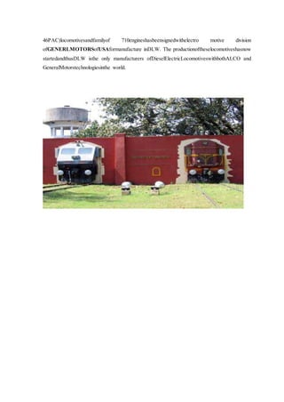46PAC)locomotivesandfamilyof 710engineshasbeensignedwithelectro motive division
ofGENERLMOTORSofUSAformanufacture inDLW. The productionoftheselocomotiveshasnow
startedandthusDLW isthe only manufacturers ofDieselElectricLocomotiveswithbothALCO and
GeneralMotorstechnologiesinthe world.
 