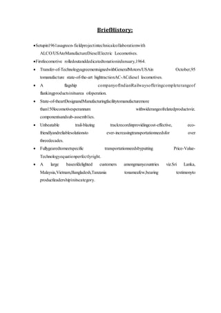 BriefHistory:
Setupin1961asagreen-fieldprojectintechnicalcollaborationwith
ALCO/USAtoManufactureDieselElectric Locomotives.
Firstlocomotive rolledoutanddedicatedtonationinJanuary,1964.
 Transfer-of-TechnologyagreementsignedwithGeneralMotors/USAin October,95
tomanufacture state-of-the-art hightractionAC-ACdiesel locomotives.
 A flagship companyofIndianRailwaysofferingcompleterangeof
flankingproductsinitsarea ofoperation.
 State-of-theartDesignandManufacturingfacilitytomanufacturemore
than150locomotivesperannum withwiderangeofrelatedproductsviz.
componentsandsub-assemblies.
 Unbeatable trail-blazing trackrecordinprovidingcost-effective, eco-
friendlyandreliablesolutionsto ever-increasingtransportationneedsfor over
threedecades.
 Fullygearedtomeetspecific transportationneedsbyputting Price-Value-
Technologyequationperfectlyright.
 A large baseofdelighted customers amongmanycountries viz.Sri Lanka,
Malaysia,Vietnam,Bangladesh,Tanzania tonameafew,bearing testimonyto
productleadershipinitscategory.
 