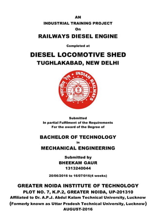 AN
INDUSTRIAL TRAINING PROJECT
On
RAILWAYS DIESEL ENGINE
Completed at
DIESEL LOCOMOTIVE SHED
TUGHLAKABAD, NEW DELHI
Submitted
In partial Fulfilment of the Requirements
For the award of the Degree of
BACHELOR OF TECHNOLOGY
in
MECHANICAL ENGINEERING
Submitted by
BHEEKAM GAUR
1313240044
20/06/2016 to 16/07/016(4 weeks)
GREATER NOIDA INSTITUTE OF TECHNOLOGY
PLOT NO. 7, K.P.2, GREATER NOIDA, UP-201310
Affiliated to Dr. A.P.J. Abdul Kalam Technical University, Lucknow
(Formerly known as Uttar Pradesh Technical University, Lucknow)
AUGUST-2016
 