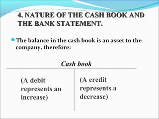 The balance in the cash book is an asset to the
company, therefore:
Cash book
(A credit
represents a
decrease)
(A debit
represents an
increase)
4. NATURE OF THE CASH BOOK AND4. NATURE OF THE CASH BOOK AND
THE BANK STATEMENT.THE BANK STATEMENT.
 