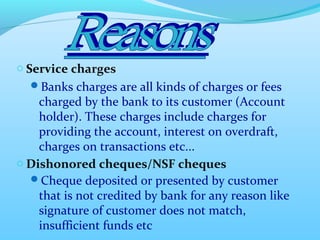 o Service charges
Banks charges are all kinds of charges or fees
charged by the bank to its customer (Account
holder). These charges include charges for
providing the account, interest on overdraft,
charges on transactions etc...
o Dishonored cheques/NSF cheques
Cheque deposited or presented by customer
that is not credited by bank for any reason like
signature of customer does not match,
insufficient funds etc
 