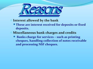 o Interest allowed by the bank
These are interest received for deposits or fixed
deposits.
o Miscellaneous bank charges and credits
 Banks charge for services – such as printing
cheques, handling collection of notes receivable
and processing NSF cheques.
 