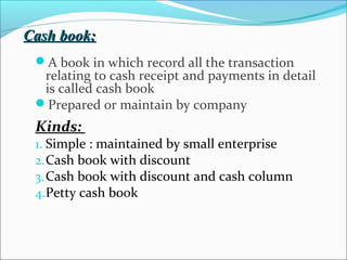 Cash book:Cash book:
A book in which record all the transaction
relating to cash receipt and payments in detail
is called cash book
Prepared or maintain by company
Kinds:
1. Simple : maintained by small enterprise
2.Cash book with discount
3.Cash book with discount and cash column
4.Petty cash book
 