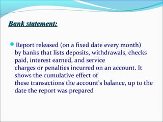 Bank statement:Bank statement:
Report released (on a fixed date every month)
by banks that lists deposits, withdrawals, checks
paid, interest earned, and service
charges or penalties incurred on an account. It
shows the cumulative effect of
these transactions the account's balance, up to the
date the report was prepared
 