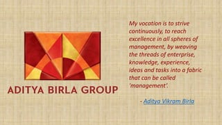 My vocation is to strive
continuously, to reach
excellence in all spheres of
management, by weaving
the threads of enterprise,
knowledge, experience,
ideas and tasks into a fabric
that can be called
'management’.
- Aditya Vikram Birla
 