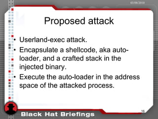 03/08/2010




         Proposed attack
• Userland-exec attack.
• Encapsulate a shellcode, aka auto-
  loader, and a crafted stack in the
  injected binary.
• Execute the auto-loader in the address
  space of the attacked process.


                                            16
 