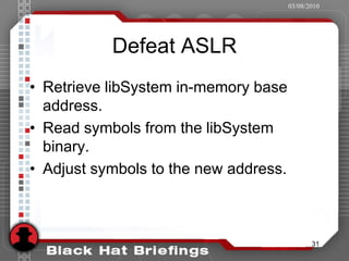 03/08/2010




           Defeat ASLR
• Retrieve libSystem in-memory base
  address.
• Read symbols from the libSystem
  binary.
• Adjust symbols to the new address.



                                              31
 