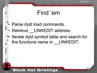 03/08/2010




               Find ‘em
• Parse dyld load commands.
• Retrieve __LINKEDIT address.
• Iterate dyld symbol table and search for
  the functions name in __LINKEDIT.




                                             35
 