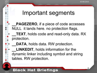 03/08/2010




       Important segments
• __PAGEZERO, if a piece of code accesses
  NULL it lands here. no protection flags.
• __TEXT, holds code and read-only data. RX
  protection.
• __DATA, holds data. RW protection.
• __LINKEDIT, holds information for the
  dynamic linker including symbol and string
  tables. RW protection.

                                                8
 