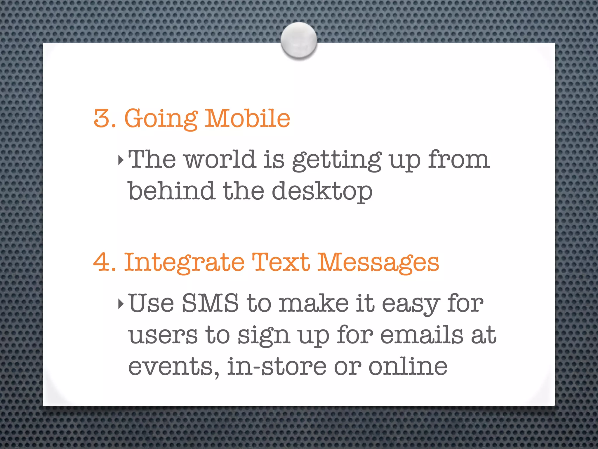 3. Going Mobile
 ‣ Theworld is getting up from
  behind the desktop

4. Integrate Text Messages
 ‣ UseSMS to make it easy for
  users to sign up for emails at
  events, in-store or online
 