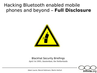 Adam Laurie, Marcel Holtmann, Martin Herfurt
Hacking Bluetooth enabled mobile
phones and beyond – Full Disclosure
Blackhat Security Briefings
April 1st 2005, Amsterdam, the Netherlands
 