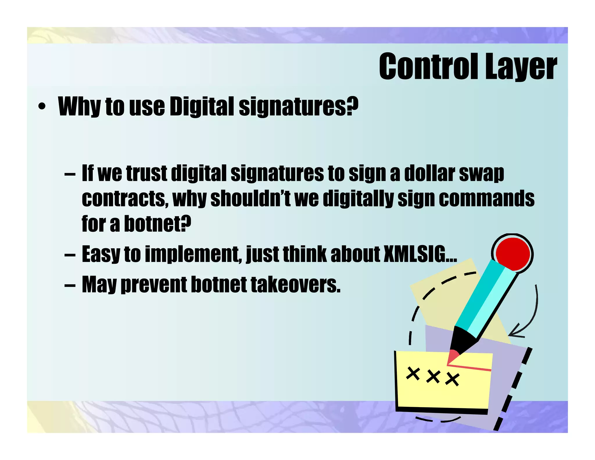 Control Layer
• Why to use Digital signatures?
– If we trust digital signatures to sign a dollar swap
contracts, why shouldn’t we digitally sign commands
for a botnet?
– Easy to implement, just think about XMLSIG…
– May prevent botnet takeovers.
 