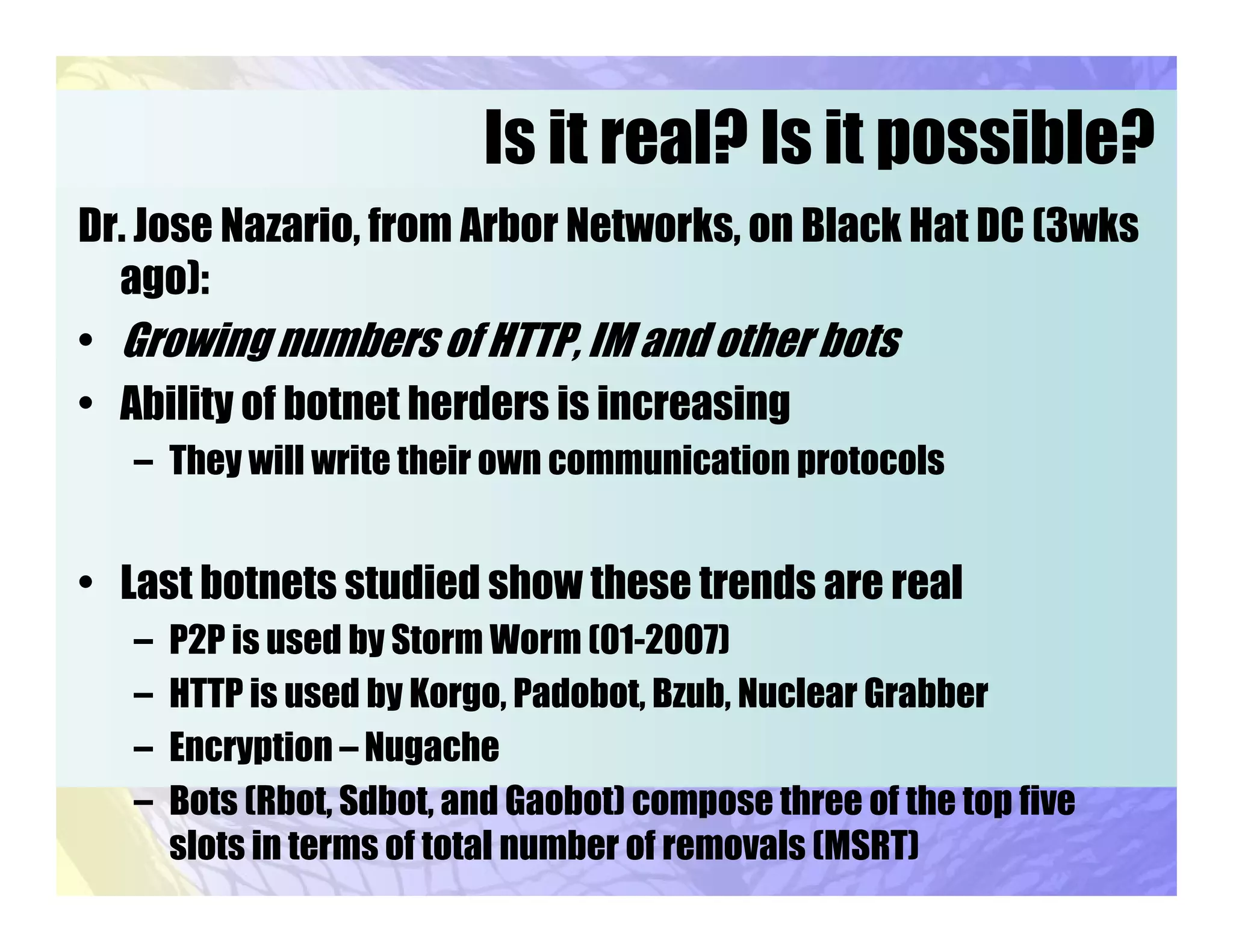 Is it real? Is it possible?
Dr. Jose Nazario, from Arbor Networks, on Black Hat DC (3wks
ago):
• Growing numbers of HTTP, IM and other bots
• Ability of botnet herders is increasing
– They will write their own communication protocols
• Last botnets studied show these trends are real
– P2P is used by Storm Worm (01-2007)
– HTTP is used by Korgo, Padobot, Bzub, Nuclear Grabber
– Encryption – Nugache
– Bots (Rbot, Sdbot, and Gaobot) compose three of the top five
slots in terms of total number of removals (MSRT)
 