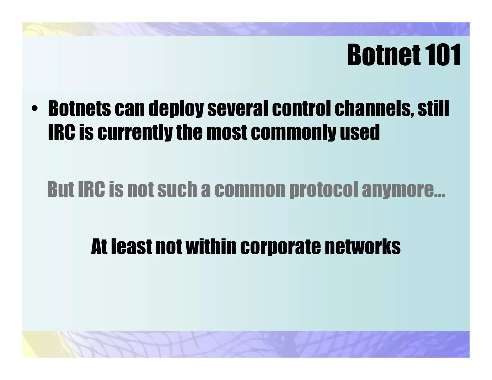 Botnet 101
• Botnets can deploy several control channels, still
IRC is currently the most commonly used
But IRC is not such a common protocol anymore…
At least not within corporate networks
 