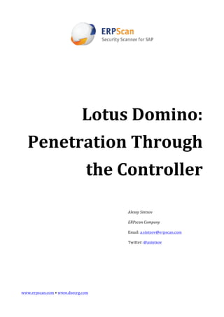  

                                             	
  

                                             	
  




                                             	
  
                                     Lotus	
  Domino:	
  
       Penetration	
  Through	
  
                                        the	
  Controller	
  
                                                    	
  

                                                    	
  

                                                    Alexey	
  Sintsov	
  

                                                    ERPscan	
  Company	
  

                                                    Email:	
  a.sintsov@erpscan.com	
  

                                                    Twitter:	
  @asintsov	
  

	
  

	
  

	
  

	
  

www.erpscan.com	
  •	
  www.dsecrg.com	
  
 